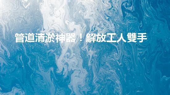 管道清淤神器！解放工人雙手，助力暢通水道！